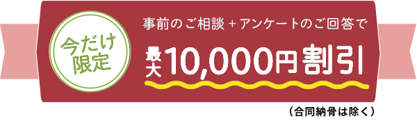 今だけ限定！事前のご相談＋アンケートのご回答で　最大10,000円割引